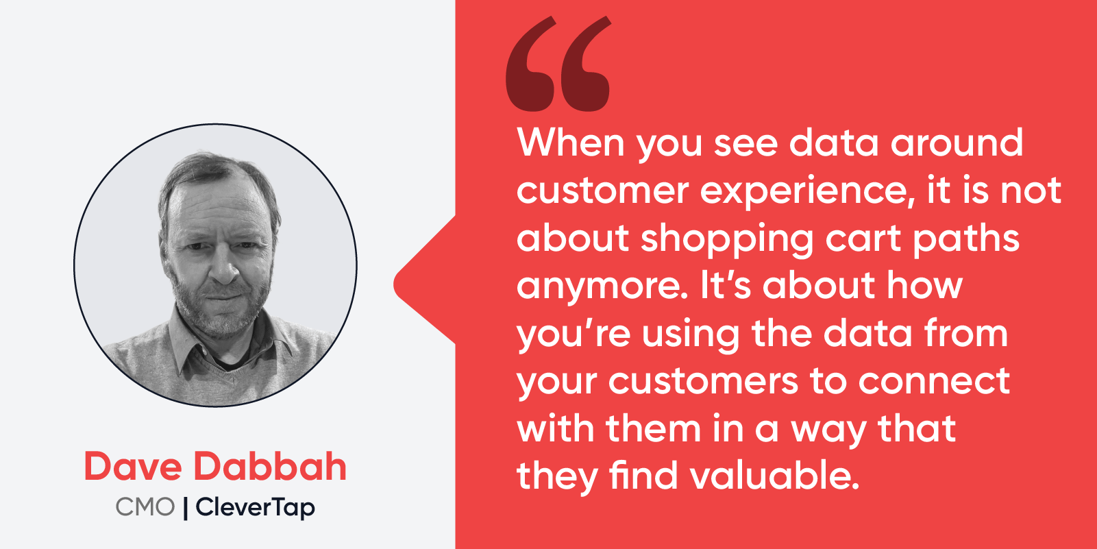 Quote by Dave Dabbah, CMO at CleverTap: “When you see data around customer experience, it is not about shopping cart paths anymore. It’s about how you’re using the data from your customers to connect with them in a way that they find valuable.” 