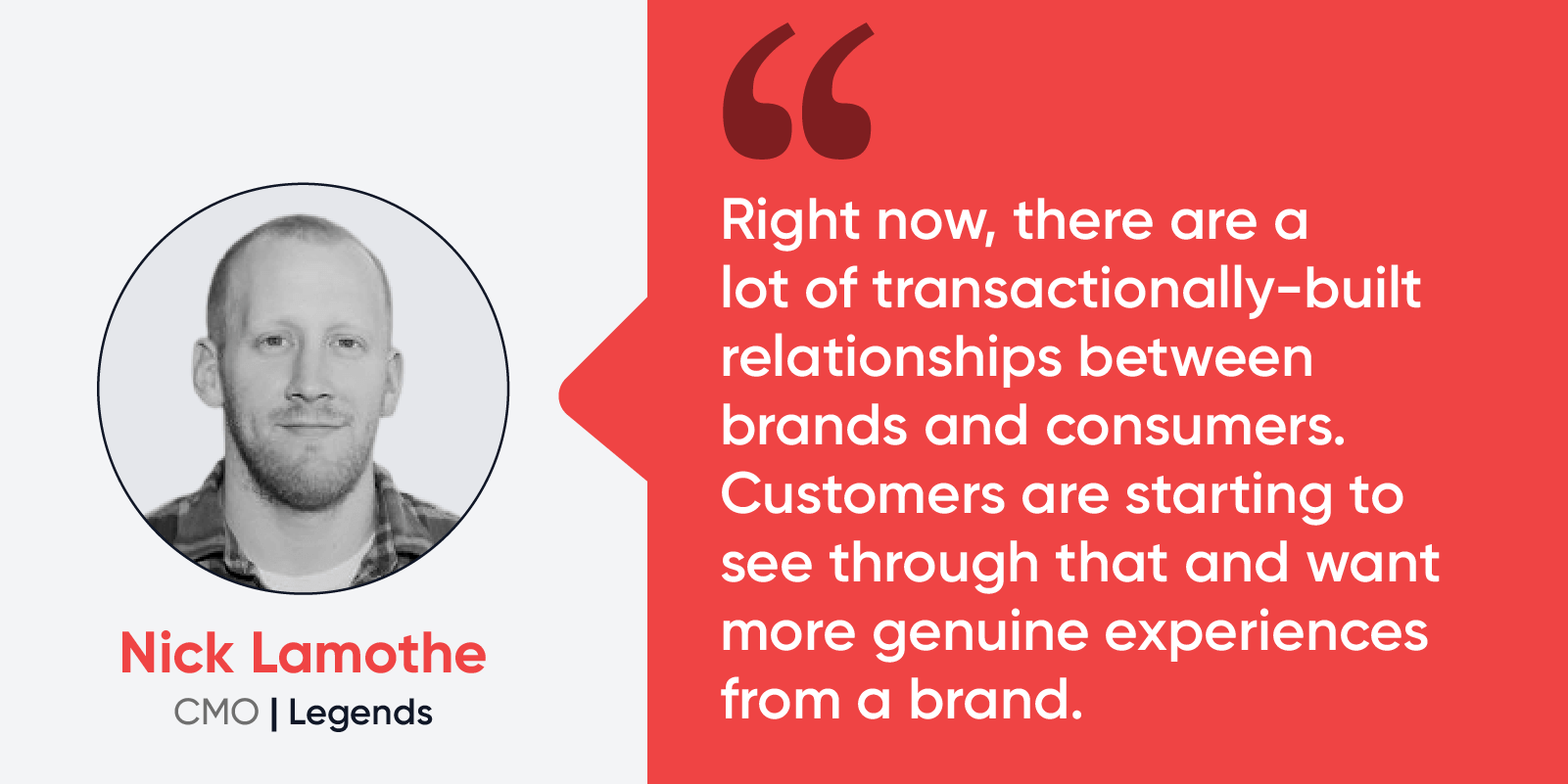 Quote by Nick Lamothe, CMO at Legends: “Right now, there are a lot of transactionally-built relationships between brands and consumers. Customers are starting to see through that and want more genuine experiences from a brand.” 